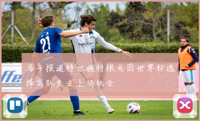 马卡报道特尔施特根或因世界杯选择离队失去上场机会