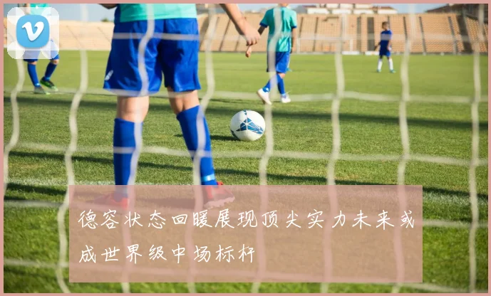 德容状态回暖展现顶尖实力未来或成世界级中场标杆