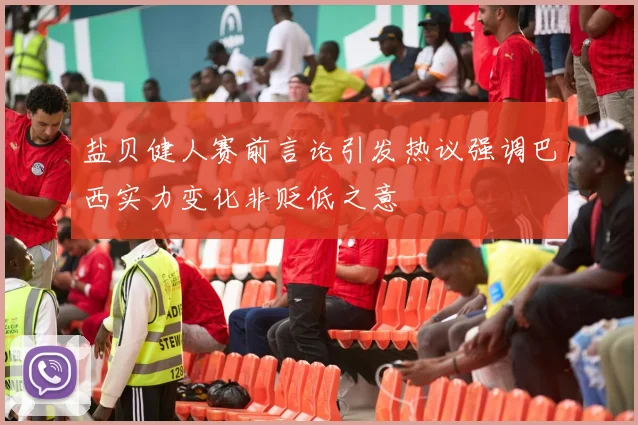 盐贝健人赛前言论引发热议强调巴西实力变化非贬低之意