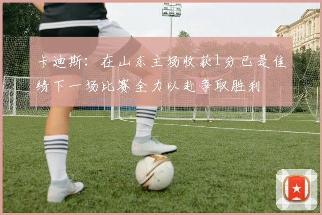 卡迪斯：在山东主场收获1分已是佳绩下一场比赛全力以赴争取胜利