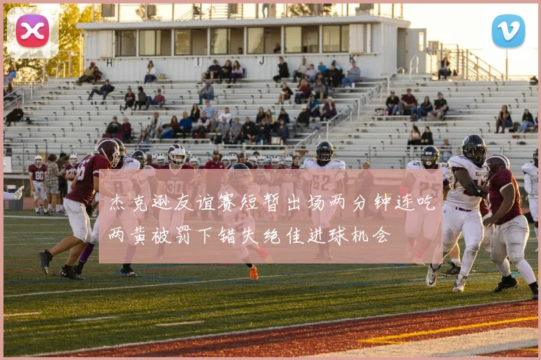 杰克逊友谊赛短暂出场两分钟连吃两黄被罚下错失绝佳进球机会