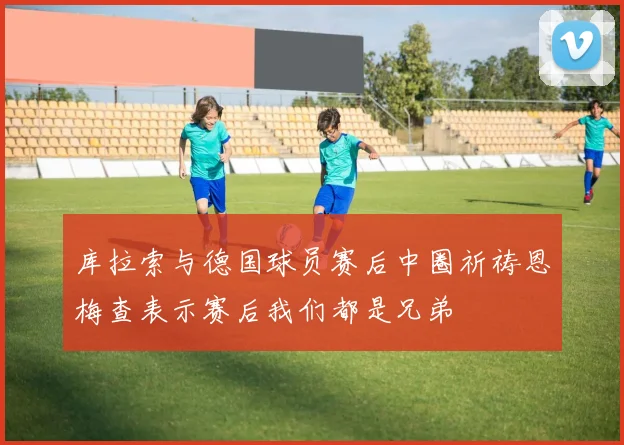 库拉索与德国球员赛后中圈祈祷恩梅查表示赛后我们都是兄弟