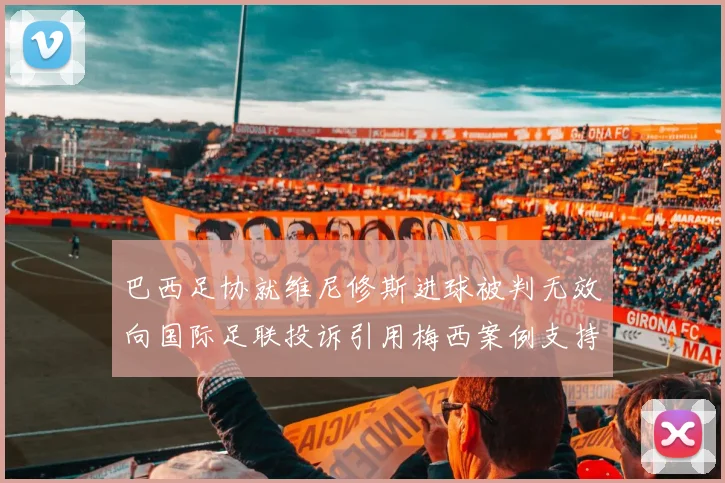 巴西足协就维尼修斯进球被判无效向国际足联投诉引用梅西案例支持
