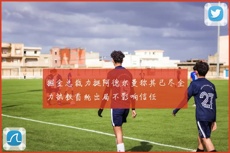 掘金总裁力挺阿德尔曼称其已尽全力执教首轮出局不影响信任