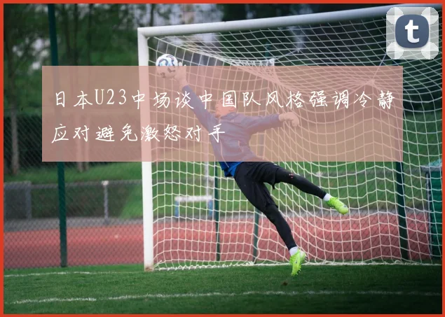 日本U23中场谈中国队风格强调冷静应对避免激怒对手