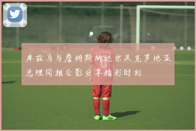 库兹马与詹姆斯纳达尔及克罗地亚总理同框合影分享精彩时刻