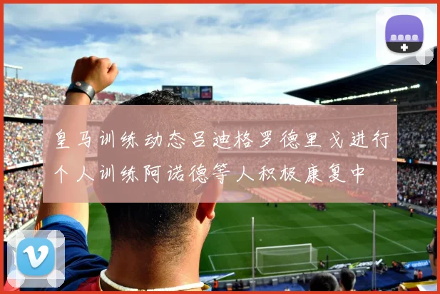 皇马训练动态吕迪格罗德里戈进行个人训练阿诺德等人积极康复中