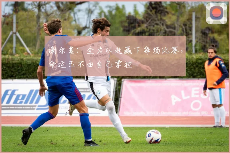谢尔基：全力以赴赢下每场比赛，命运已不由自己掌控