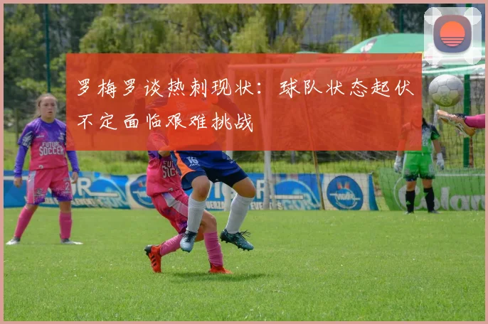 罗梅罗谈热刺现状：球队状态起伏不定面临艰难挑战