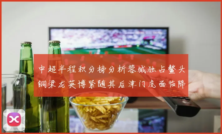 中超半程积分榜分析蓉城独占鳌头铜梁龙英博紧随其后津门虎面临降级危机