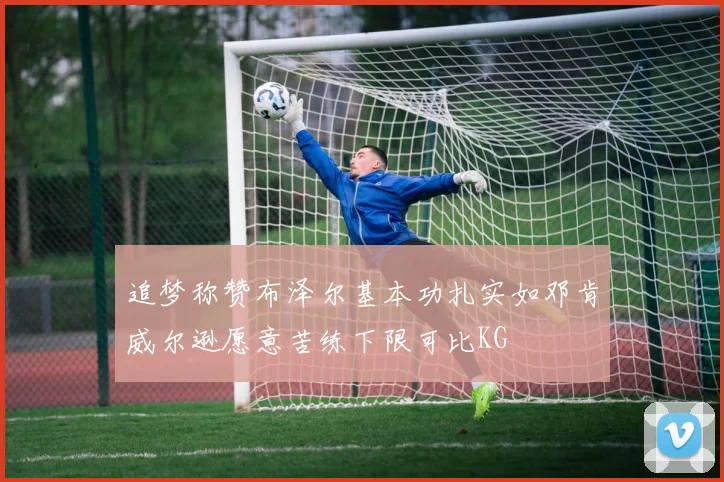 追梦称赞布泽尔基本功扎实如邓肯威尔逊愿意苦练下限可比KG