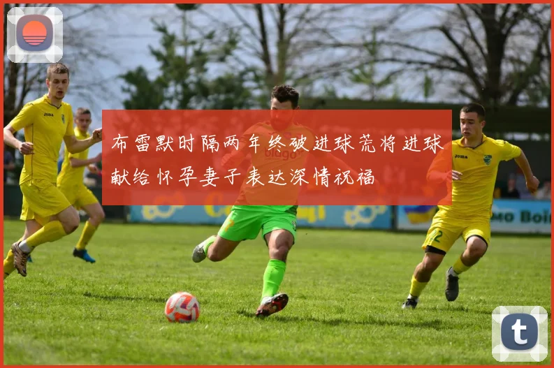 布雷默时隔两年终破进球荒将进球献给怀孕妻子表达深情祝福