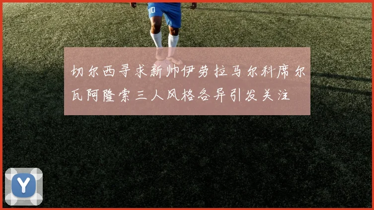 切尔西寻求新帅伊劳拉马尔科席尔瓦阿隆索三人风格各异引发关注