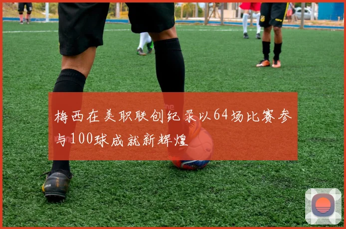 梅西在美职联创纪录以64场比赛参与100球成就新辉煌