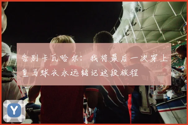 告别卡瓦哈尔：我将最后一次穿上皇马球衣永远铭记这段旅程
