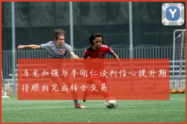 马竞加强与李刚仁谈判信心提升期待顺利完成转会交易