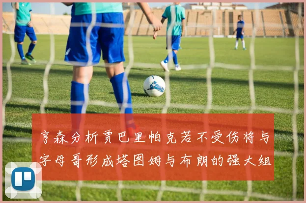亨森分析贾巴里帕克若不受伤将与字母哥形成塔图姆与布朗的强大组合