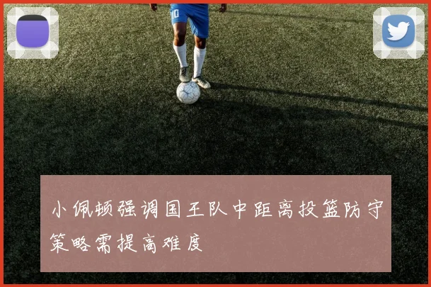 小佩顿强调国王队中距离投篮防守策略需提高难度