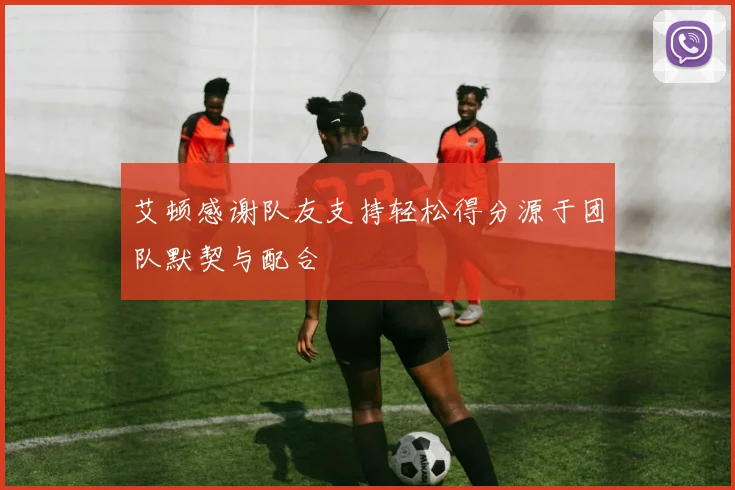艾顿感谢队友支持轻松得分源于团队默契与配合