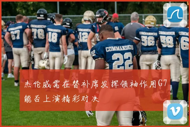 杰伦威需在替补席发挥领袖作用G7能否上演精彩对决